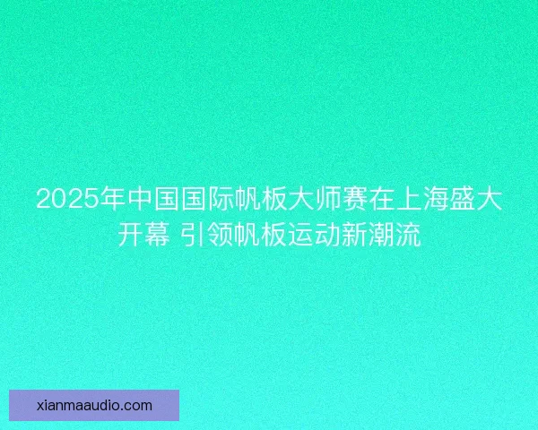 2025年中国国际帆板大师赛在上海盛大开幕 引领帆板运动新潮流