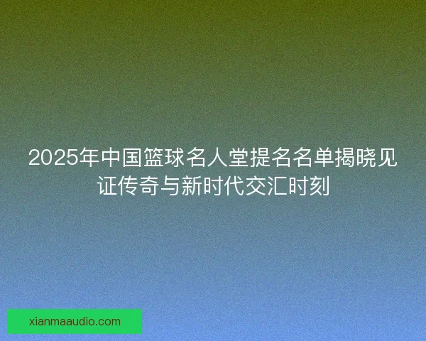 2025年中国篮球名人堂提名名单揭晓见证传奇与新时代交汇时刻