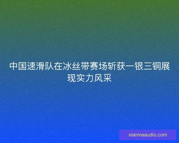 中国速滑队在冰丝带赛场斩获一银三铜展现实力风采