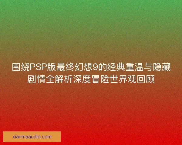围绕PSP版最终幻想9的经典重温与隐藏剧情全解析深度冒险世界观回顾