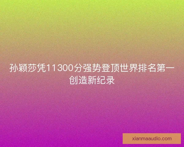 孙颖莎凭11300分强势登顶世界排名第一创造新纪录