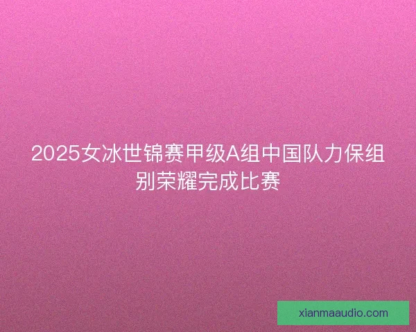 2025女冰世锦赛甲级A组中国队力保组别荣耀完成比赛