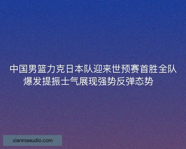 中国男篮力克日本队迎来世预赛首胜全队爆发提振士气展现强势反弹态势🏀