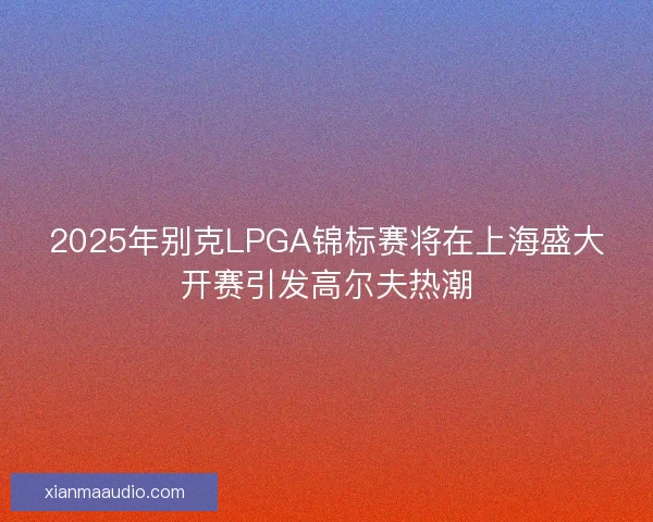 2025年别克LPGA锦标赛将在上海盛大开赛引发高尔夫热潮