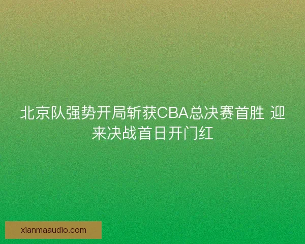 北京队强势开局斩获CBA总决赛首胜 迎来决战首日开门红