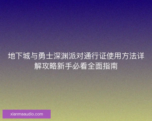 地下城与勇士深渊派对通行证使用方法详解攻略新手必看全面指南