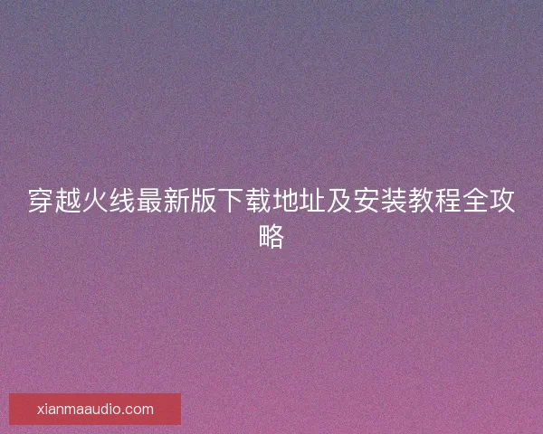 穿越火线最新版下载地址及安装教程全攻略