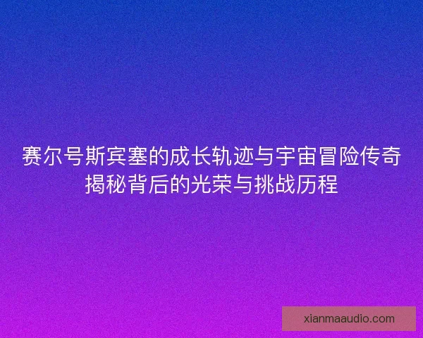 赛尔号斯宾塞的成长轨迹与宇宙冒险传奇揭秘背后的光荣与挑战历程