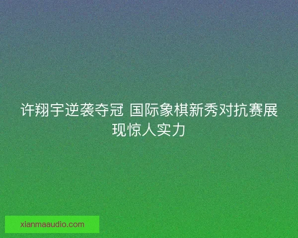许翔宇逆袭夺冠 国际象棋新秀对抗赛展现惊人实力