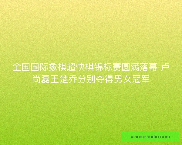 全国国际象棋超快棋锦标赛圆满落幕 卢尚磊王楚乔分别夺得男女冠军 全国国际象棋超快棋锦标赛圆满落幕 卢尚磊王楚乔分别夺得男女冠军